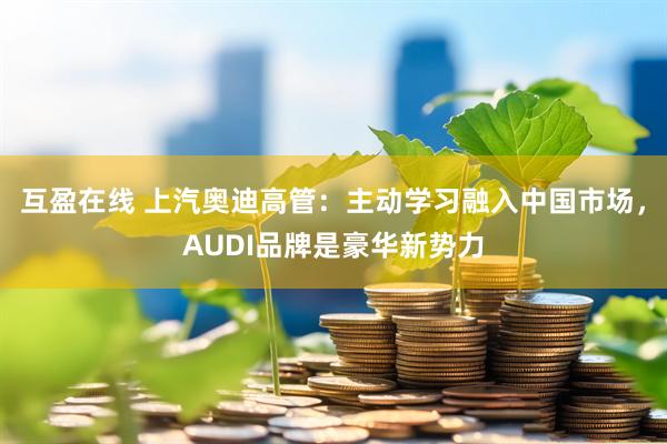 互盈在线 上汽奥迪高管：主动学习融入中国市场，AUDI品牌是豪华新势力