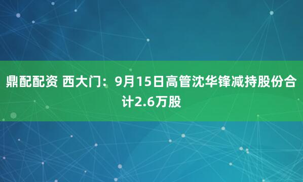 鼎配配资 西大门：9月15日高管沈华锋减持股份合计2.6万股