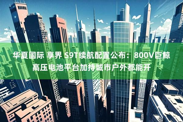 华夏国际 享界 S9T续航配置公布：800V巨鲸高压电池平台加持城市户外都能开