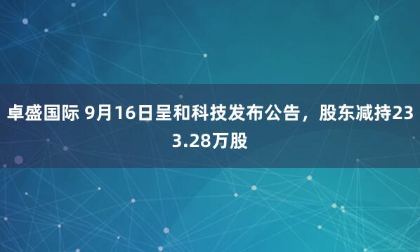 卓盛国际 9月16日呈和科技发布公告，股东减持233.28万股