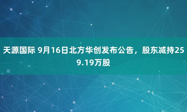 天源国际 9月16日北方华创发布公告，股东减持259.19万股