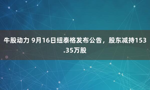 牛股动力 9月16日纽泰格发布公告，股东减持153.35万股