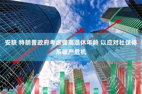 安联 特朗普政府考虑提高退休年龄 以应对社保体系破产危机