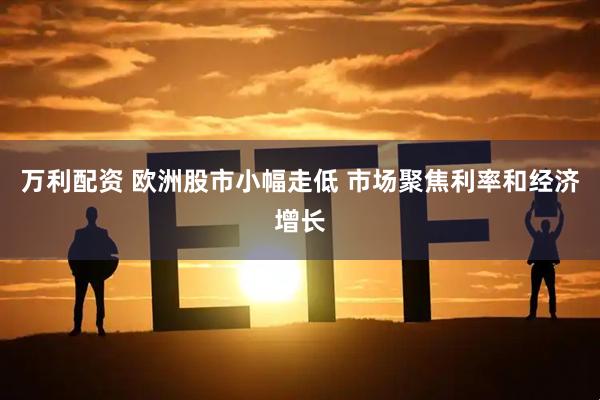 万利配资 欧洲股市小幅走低 市场聚焦利率和经济增长