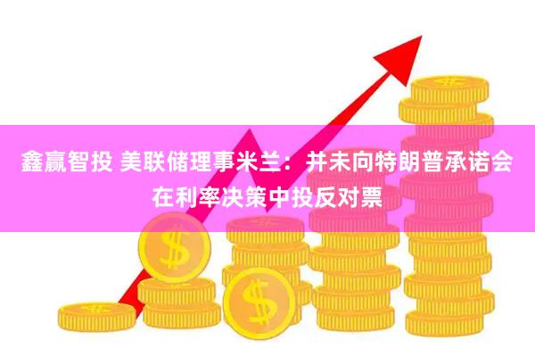 鑫赢智投 美联储理事米兰：并未向特朗普承诺会在利率决策中投反对票