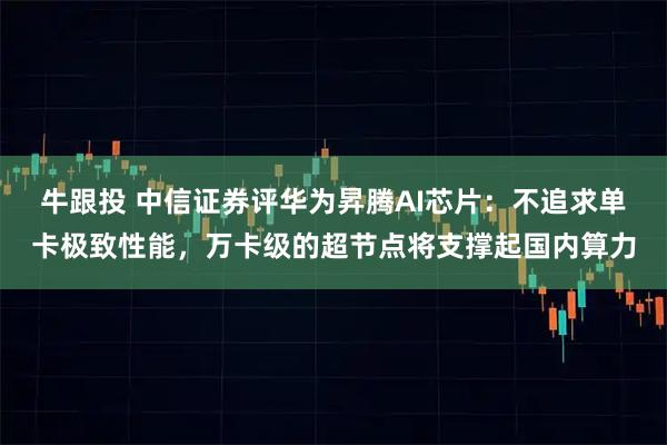 牛跟投 中信证券评华为昇腾AI芯片：不追求单卡极致性能，万卡级的超节点将支撑起国内算力