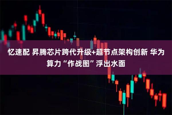 忆速配 昇腾芯片跨代升级+超节点架构创新 华为算力“作战图”浮出水面