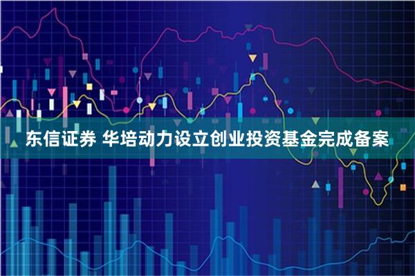 东信证券 华培动力设立创业投资基金完成备案