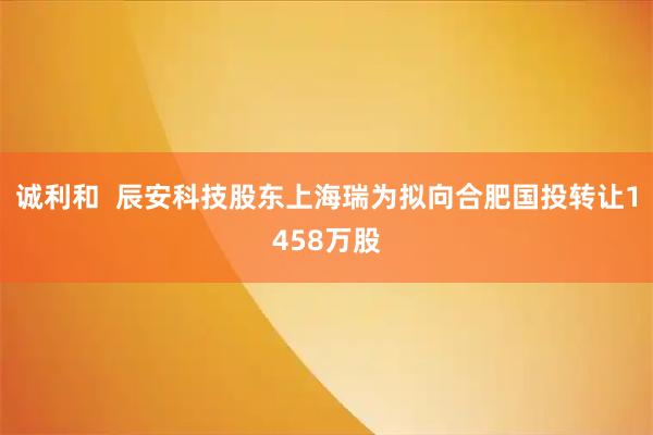 诚利和  辰安科技股东上海瑞为拟向合肥国投转让1458万股