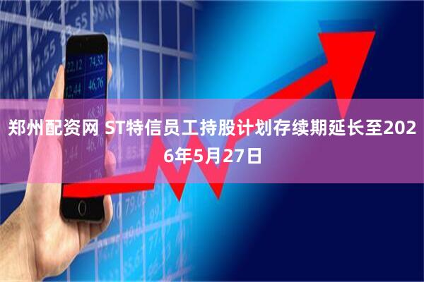 郑州配资网 ST特信员工持股计划存续期延长至2026年5月27日