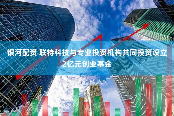 银河配资 联特科技与专业投资机构共同投资设立2亿元创业基金