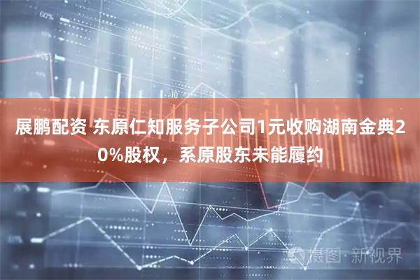 展鹏配资 东原仁知服务子公司1元收购湖南金典20%股权，系原股东未能履约