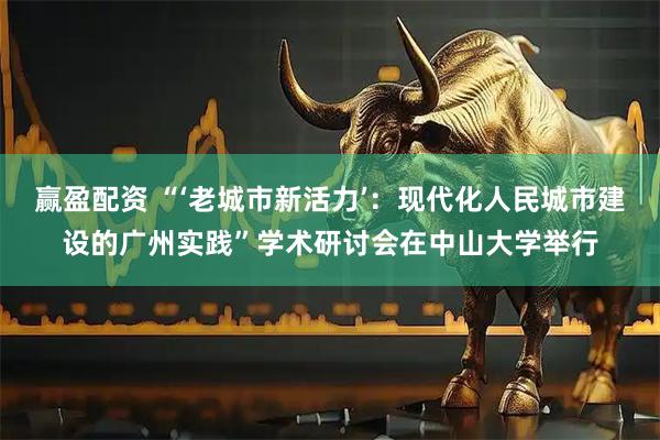 赢盈配资 “‘老城市新活力’：现代化人民城市建设的广州实践”学术研讨会在中山大学举行