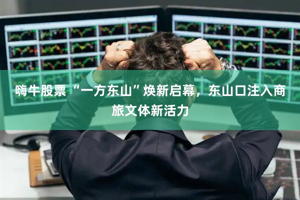 嗨牛股票 “一方东山”焕新启幕，东山口注入商旅文体新活力