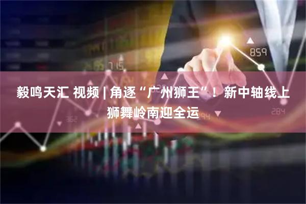 毅鸣天汇 视频 | 角逐“广州狮王”！新中轴线上狮舞岭南迎全运