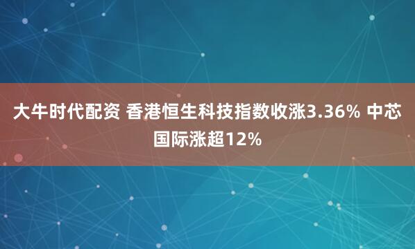 大牛时代配资 香港恒生科技指数收涨3.36% 中芯国际涨超12%