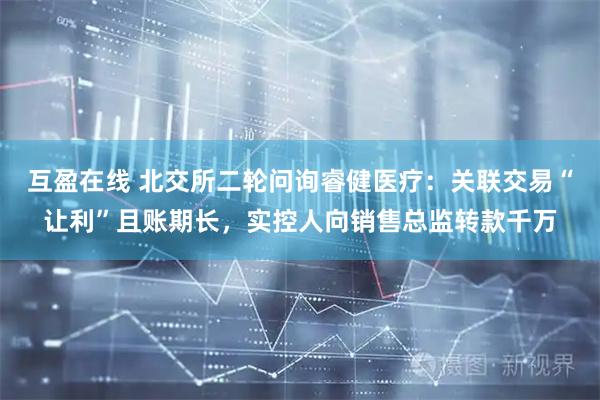 互盈在线 北交所二轮问询睿健医疗：关联交易“让利”且账期长，实控人向销售总监转款千万