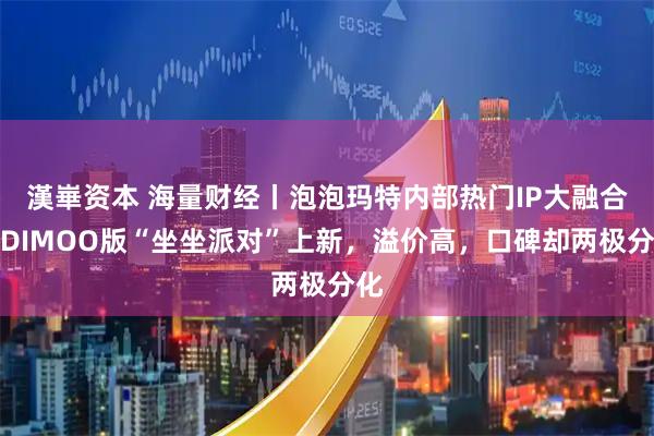 漢崋资本 海量财经丨泡泡玛特内部热门IP大融合？DIMOO版“坐坐派对”上新，溢价高，口碑却两极分化