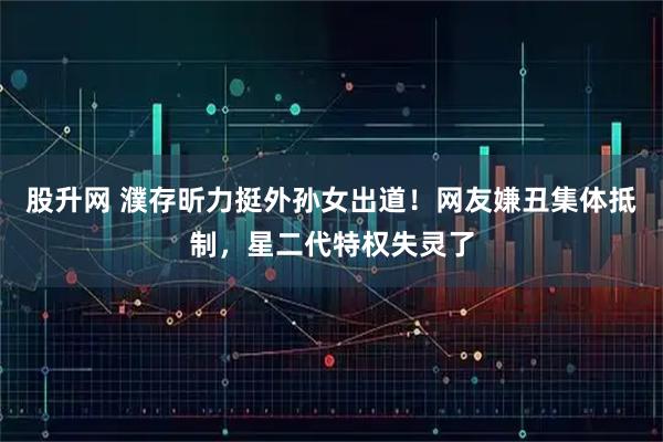 股升网 濮存昕力挺外孙女出道！网友嫌丑集体抵制，星二代特权失灵了