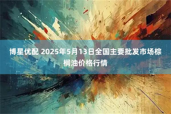 博星优配 2025年5月13日全国主要批发市场棕榈油价格行情