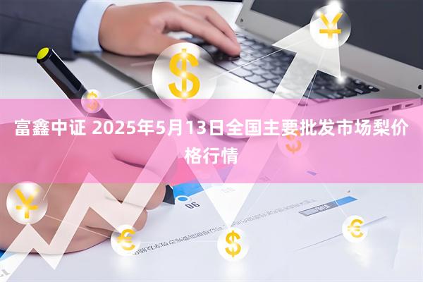 富鑫中证 2025年5月13日全国主要批发市场梨价格行情