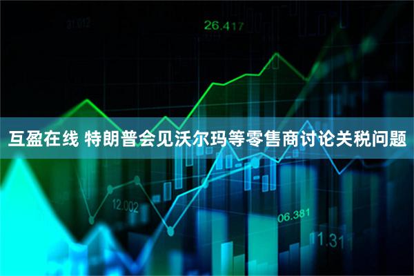 互盈在线 特朗普会见沃尔玛等零售商讨论关税问题