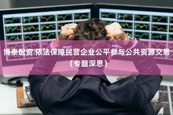 博泰配资 依法保障民营企业公平参与公共资源交易（专题深思）