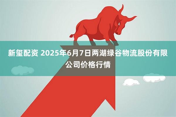 新玺配资 2025年6月7日两湖绿谷物流股份有限公司价格行情