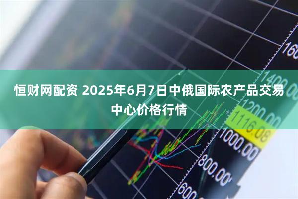 恒财网配资 2025年6月7日中俄国际农产品交易中心价格行情