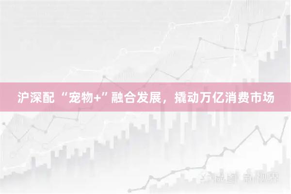沪深配 “宠物+”融合发展，撬动万亿消费市场