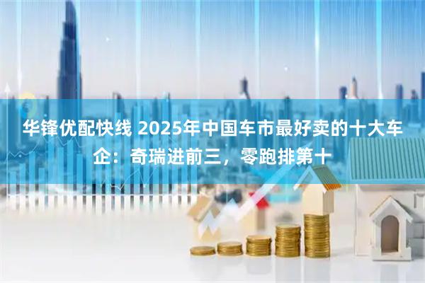 华锋优配快线 2025年中国车市最好卖的十大车企：奇瑞进前三，零跑排第十