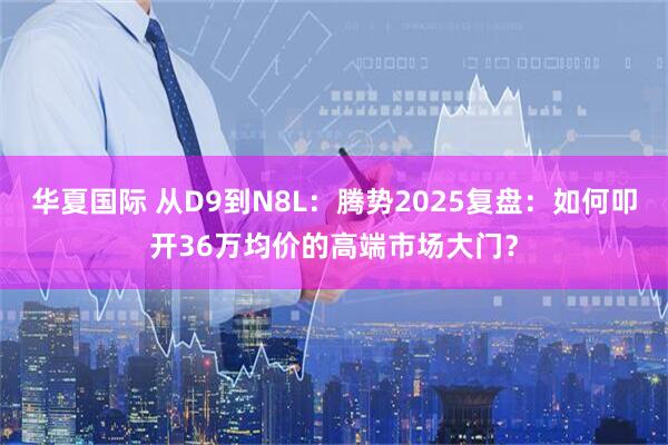 华夏国际 从D9到N8L：腾势2025复盘：如何叩开36万均价的高端市场大门？
