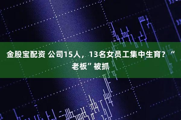 金股宝配资 公司15人,13名女员工集中生育?“老板”被抓