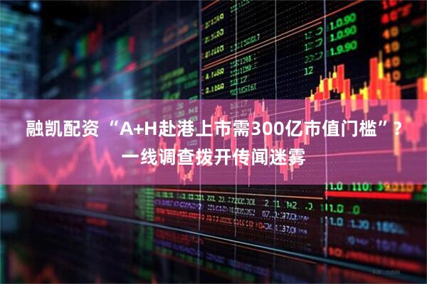 融凯配资 “A+H赴港上市需300亿市值门槛”?一线调查拨开传闻迷雾