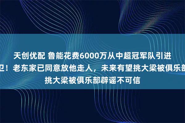 天创优配 鲁能花费6000万从中超冠军队引进大牌国脚后卫!老东家已同意放他走人,未来有望挑大梁被俱乐部辟谣不可信