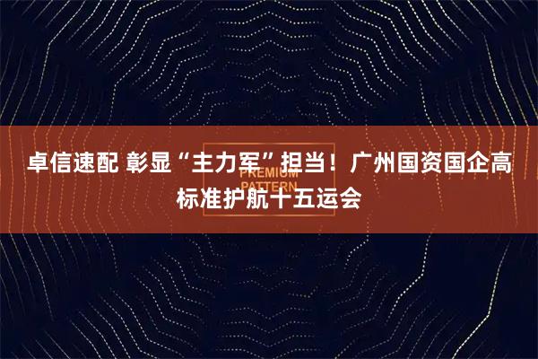 卓信速配 彰显“主力军”担当！广州国资国企高标准护航十五运会