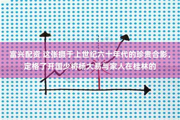 富兴配资 这张摄于上世纪六十年代的珍贵合影，定格了开国少将杨大易与家人在桂林的