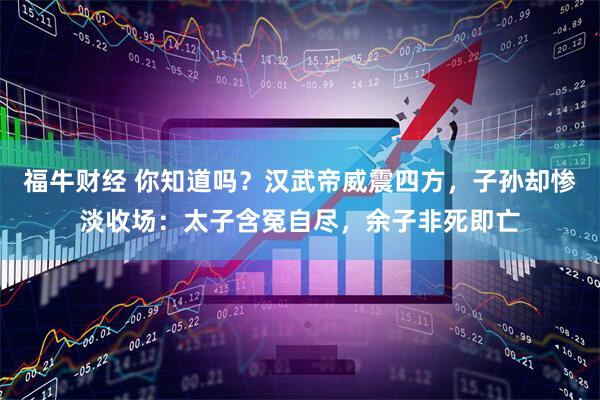 福牛财经 你知道吗？汉武帝威震四方，子孙却惨淡收场：太子含冤自尽，余子非死即亡
